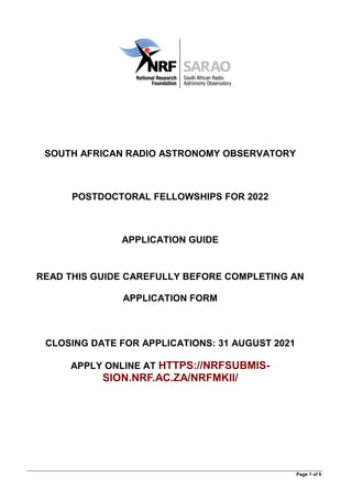 Page 1 of 6
SOUTH AFRICAN RADIO ASTRONOMY OBSERVATORY
POSTDOCTORAL FELLOWSHIPS FOR 2022
APPLICATION GUIDE
READ THIS GUIDE CAREFULLY BEFORE COMPLETING AN
APPLICATION FORM
CLOSING DATE FOR APPLICATIONS: 31 AUGUST 2021
APPLY ONLINE AT HTTPS://NRFSUBMIS-
SION.NRF.AC.ZA/NRFMKII/
 