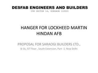 	HANGER FOR LOCKHEED MARTIN  HINDAN AFB PROPOSAL FOR SARAOGI BUILDERS LTD., B-16, IST Floor , South Extension, Part -1. New Delhi DESFAB ENGINEERS AND BUILDERS 598 SECTOR 14, GURGAON 122001 
