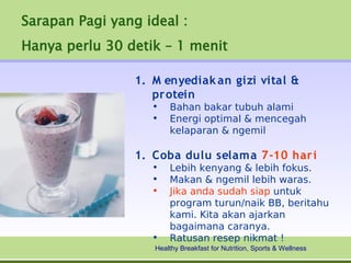 Sarapan Pagi yang ideal :
Hanya perlu 30 detik – 1 menit

                 1. M enyediak an gizi vital &
                    protein
                    •   Bahan bakar tubuh alami
                    •   Energi optimal & mencegah
                        kelaparan & ngemil

                 1. Coba dulu selama 7-10 hari
                    •   Lebih kenyang & lebih fokus.
                    •   Makan & ngemil lebih waras.
                    •   Jika anda sudah siap untuk
                        program turun/naik BB, beritahu
                        kami. Kita akan ajarkan
                        bagaimana caranya.
                    •   Ratusan resep nikmat !
                    Healthy Breakfast for Nutrition, Sports & Wellness
 