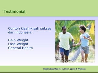 Testimonial



  Contoh kisah-kisah sukses
  dari Indonesia.

  Gain Weight
  Lose Weight
  General Health




                      Healthy Breakfast for Nutrition, Sports & Wellness
 