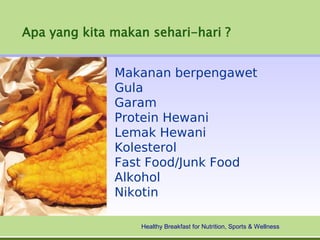 Apa yang kita makan sehari-hari ?


              Makanan berpengawet
              Gula
              Garam
              Protein Hewani
              Lemak Hewani
              Kolesterol
              Fast Food/Junk Food
              Alkohol
              Nikotin

                  Healthy Breakfast for Nutrition, Sports & Wellness
 