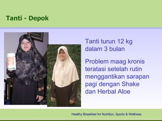 Tanti - Depok


                         Tanti turun 12 kg
                         dalam 3 bulan

                         Problem maag kronis
                         teratasi setelah rutin
                         menggantikan sarapan
                         pagi dengan Shake
                         dan Herbal Aloe


                Healthy Breakfast for Nutrition, Sports & Wellness
 