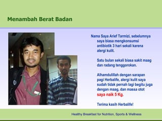 Menambah Berat Badan


                                Nama Saya Arief Tarmizi, sebelumnya
                                   saya biasa mengkonsumsi
                                   antibiotik 3 hari sekali karena
                                   alergi kulit.

                                     Satu bulan sekali biasa sakit maag
                                     dan radang tenggorokan.

                                     Alhamdulillah dengan sarapan
                                     pagi Herbalife, alergi kulit saya
                                     sudah tidak pernah lagi begitu juga
                                     dengan maag, dan massa otot
                                     saya naik 5 Kg.

                                     Terima kasih Herbalife!

                   Healthy Breakfast for Nutrition, Sports & Wellness
 