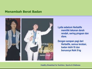Menambah Berat Badan




                                        Lydia sebelum Herbalife
                                           memiliki tekanan darah
                                           rendah, sering pingsan dan
                                           diare.
                                        Dengan sarapan pagi dari
                                           Herbalife, semua teratasi,
                                           badan lebih fit dan
                                           bonusnya Naik 9 kg




                   Healthy Breakfast for Nutrition, Sports & Wellness
 