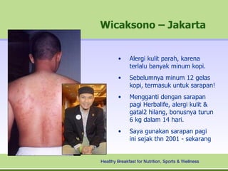 Wicaksono – Jakarta


        •     Alergi kulit parah, karena
              terlalu banyak minum kopi.
        •     Sebelumnya minum 12 gelas
              kopi, termasuk untuk sarapan!
        •     Mengganti dengan sarapan
              pagi Herbalife, alergi kulit &
              gatal2 hilang, bonusnya turun
              6 kg dalam 14 hari.
        •     Saya gunakan sarapan pagi
              ini sejak thn 2001 - sekarang


Healthy Breakfast for Nutrition, Sports & Wellness
 