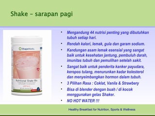 Shake – sarapan pagi

                •   Mengandung 44 nutrisi penting yang dibutuhkan
                    tubuh setiap hari.
                •   Rendah kalori, lemak, gula dan garam sodium.
                •   Kandungan asam lemak esensial yang sangat
                    baik untuk kesehatan jantung, pembuluh darah,
                    imunitas tubuh dan pemulihan setelah sakit.
                •   Sangat baik untuk penderita kanker payudara,
                    keropos tulang, menurunkan kadar kolesterol
                    dan menyeimbangkan hormon dalam tubuh.
                •   3 Pilihan Rasa : Coklat, Vanila & Strawbery
                •   Bisa di blender dengan buah / di kocok
                    menggunakan gelas Shaker.
                •   NO HOT WATER !!!
                    Healthy Breakfast for Nutrition, Sports & Wellness
 