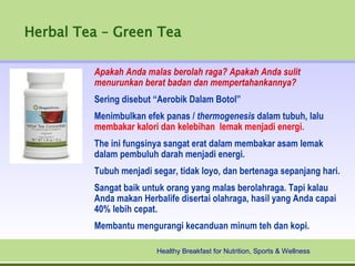 Herbal Tea – Green Tea

         Apakah Anda malas berolah raga? Apakah Anda sulit
         menurunkan berat badan dan mempertahankannya?
         Sering disebut “Aerobik Dalam Botol”
         Menimbulkan efek panas / thermogenesis dalam tubuh, lalu
         membakar kalori dan kelebihan lemak menjadi energi.
         The ini fungsinya sangat erat dalam membakar asam lemak
         dalam pembuluh darah menjadi energi.
         Tubuh menjadi segar, tidak loyo, dan bertenaga sepanjang hari.
         Sangat baik untuk orang yang malas berolahraga. Tapi kalau
         Anda makan Herbalife disertai olahraga, hasil yang Anda capai
         40% lebih cepat.
         Membantu mengurangi kecanduan minum teh dan kopi.

                        Healthy Breakfast for Nutrition, Sports & Wellness
 