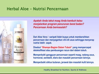 Herbal Aloe – Nutrisi Pencernaan

             Apakah Anda takut maag Anda kambuh kalau
             menjalankan program penurunan berat badan?
             Pencernaan Anda bermasalah?


             Dari Aloe Vera / saripati lidah buaya untuk membersihkan
             pencernaan dan menyegarkan vili-vili usus sehingga menyerap
             nutrisi lebih cepat.
             Disebut “Shampo Bagian Dalam Tubuh” yang mempercepat
             detoksifikasi atau pembuangan racun dari dalam tubuh.
             Memperbaiki gangguan pencernaan seperti maag, radang usus,
             hormonal, sembelit, diare dan masalah pencernaan lainnya.
             Memperbaiki siklus bulanan, jerawat dan masalah kulit lainnya.


                       Healthy Breakfast for Nutrition, Sports & Wellness
 