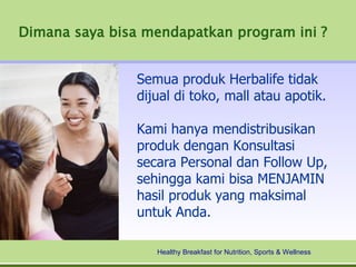 Dimana saya bisa mendapatkan program ini ?


                Semua produk Herbalife tidak
                dijual di toko, mall atau apotik.

                Kami hanya mendistribusikan
                produk dengan Konsultasi
                secara Personal dan Follow Up,
                sehingga kami bisa MENJAMIN
                hasil produk yang maksimal
                untuk Anda.

                   Healthy Breakfast for Nutrition, Sports & Wellness
 