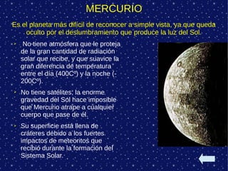 MERCURIO
Es el planeta más difícil de reconocer a simple vista, ya que queda
    oculto por el deslumbramiento que produce la luz del Sol.
➢    No tiene atmósfera que le proteja
    de la gran cantidad de radiación
    solar que recibe, y que suavice la
    gran diferencia de temperatura
    entre el día (400Cº) y la noche (-
    200Cº).
➢   No tiene satélites; la enorme
    gravedad del Sol hace imposible
    que Mercurio atrape a cualquier
    cuerpo que pase de él.
➢   Su superficie está llena de
    cráteres debido a los fuertes
    impactos de meteoritos que
    recibió durante la formación del
    Sistema Solar.
 