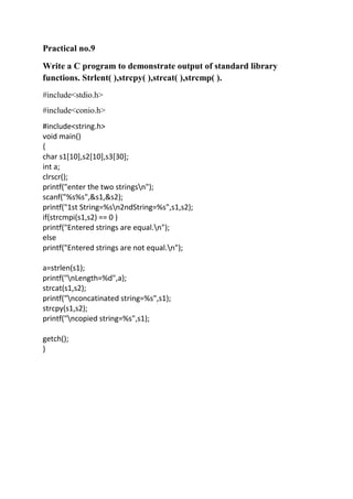 Practical no.9
Write a C program to demonstrate output of standard library
functions. Strlent( ),strcpy( ),strcat( ),strcmp( ).
#include<stdio.h>
#include<conio.h>
#include<string.h>
void main()
{
char s1[10],s2[10],s3[30];
int a;
clrscr();
printf("enter the two stringsn");
scanf("%s%s",&s1,&s2);
printf("1st String=%sn2ndString=%s",s1,s2);
if(strcmpi(s1,s2) == 0 )
printf("Entered strings are equal.n");
else
printf("Entered strings are not equal.n");

a=strlen(s1);
printf("nLength=%d",a);
strcat(s1,s2);
printf("nconcatinated string=%s",s1);
strcpy(s1,s2);
printf("ncopied string=%s",s1);

getch();
}
 