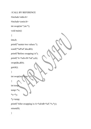 //CALL BY REFERENCE
#include<stdio.h>
#include<conio.h>
int swap(int *,int *);
void main()
{
inta,b;
printf("nenter two values:");
scanf("%d%d",&a,&b);
printf("Before swapping:n");
printf("A=%dn B=%d",a,b);
swap(&a,&b);
getch();
}
int swap(int *x,int *y)
{
int temp;
temp=*x;
*x=*y;
*y=temp;
printf("After swapping:n A=%dnB=%d",*x,*y);
return(0);
}
 