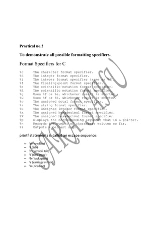 Practical no.2

To demonstrate all possible formatting specifiers.

Format Specifiers for C
%c      The character format specifier.
%d      The integer format specifier.
%i      The integer format specifier (same as %d).
%f      The floating-point format specifier.
%e      The scientific notation format specifier.
%E      The scientific notation format specifier.
%g      Uses %f or %e, whichever result is shorter.
%G      Uses %f or %E, whichever result is shorter.
%o      The unsigned octal format specifier.
%s      The string format specifier.
%u      The unsigned integer format specifier.
%x      The unsigned hexadecimal format specifier.
%X      The unsigned hexadecimal format specifier.
%p      Displays the corresponding argument that is a pointer.
%n      Records the number of characters written so far.
%%      Outputs a percent sign.

printf statements is called an escape sequence:
     n (newline)
     t (tab)
     v (vertical tab)
     f (new page)
     b (backspace)
     r (carriage return)
     n (newline)
 