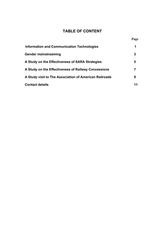 TABLE OF CONTENT
                                                         Page

Information and Communication Technologies                1

Gender mainstreaming                                      3

A Study on the Effectiveness of SARA Strategies           5

A Study on the Effectiveness of Railway Concessions       7

A Study visit to The Association of American Railroads    9

Contact details                                           11
 