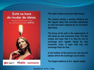 This add is about economic light lamps; The picture shows a woman thinking but the regular lamp that normally represents an idea has been replaced by an economic light lamp; The focus of the add is the replacement of old lamps by new economic ones. The text insists and says that it is time for you to exchange your regular lamps by new economic ones. It says that you can exchange them for free. In the bottom of the picture we can see the places where the exchange can be done. The target audience is the  regular public. Sara Silva Nº: 16 T.A.I – 2ºano 