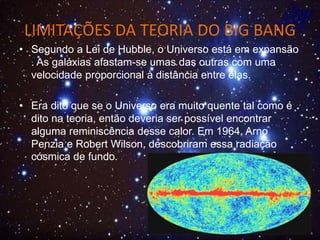 LIMITAÇÕES DA TEORIA DO BIG BANG
• Segundo a Lei de Hubble, o Universo está em expansão
. As galáxias afastam-se umas das outras com uma
velocidade proporcional à distância entre elas.
• Era dito que se o Universo era muito quente tal como é
dito na teoria, então deveria ser possível encontrar
alguma reminiscência desse calor. Em 1964, Arno
Penzia e Robert Wilson, descobriram essa radiação
cósmica de fundo.
 