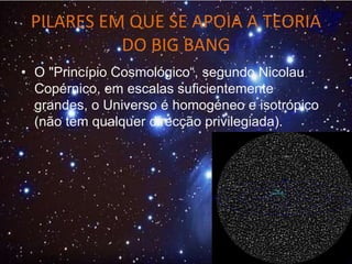 PILARES EM QUE SE APOIA A TEORIA
DO BIG BANG
• O "Princípio Cosmológico“, segundo Nicolau
Copérnico, em escalas suficientemente
grandes, o Universo é homogéneo e isotrópico
(não tem qualquer direcção privilegiada).
 