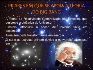 PILARES EM QUE SE APOIA A TEORIA
DO BIG BANG
A Teoria da Relatividade Generalizada (de Einstein), que
descreve a dinâmica do Universo.
Einstein introduziu a noção de universo finito em
expansão.
A matéria pode transformar-se em energia.
O sol e as estrelas brilham devido à conversão de massa
em energia.
 