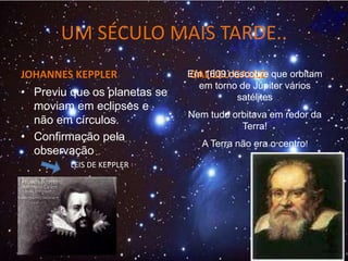 UM SÉCULO MAIS TARDE..
JOHANNES KEPPLER GALILEU GALILEI
Em 1609 descobre que orbitam
em torno de Júpiter vários
satélites
Nem tudo orbitava em redor da
Terra!
A Terra não era o centro!
• Previu que os planetas se
moviam em eclipses e
não em círculos.
• Confirmação pela
observação
LEIS DE KEPPLER
 