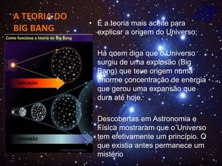 A TEORIA DO
BIG BANG
• É a teoria mais aceite para
explicar a origem do Universo;
• Há quem diga que o Universo
surgiu de uma explosão (Big
Bang) que teve origem numa
enorme concentração de energia
que gerou uma expansão que
dura até hoje.
• Descobertas em Astronomia e
Física mostraram que o Universo
tem efetivamente um princípio. O
que existia antes permanece um
mistério
 