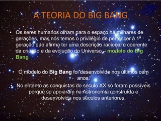 A TEORIA DO BIG BANG
• Os seres humanos olham para o espaço há milhares de
gerações, mas nós temos o privilégio de pertencer à 1ª
geração que afirma ter uma descrição racional e coerente
da criação e da evolução do Universo – modelo do Big
Bang
• O modelo do Big Bang foi desenvolvido nos últimos cem
anos.
• No entanto as conquistas do século XX só foram possíveis
porque se apoiaram na Astronomia construída e
desenvolvida nos séculos anteriores.
 