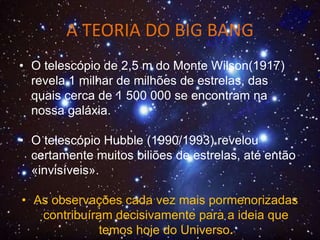 A TEORIA DO BIG BANG
• O telescópio de 2,5 m do Monte Wilson(1917)
revela 1 milhar de milhões de estrelas, das
quais cerca de 1 500 000 se encontram na
nossa galáxia.
• O telescópio Hubble (1990/1993) revelou
certamente muitos biliões de estrelas, até então
«invisíveis».
• As observações cada vez mais pormenorizadas
contribuíram decisivamente para a ideia que
temos hoje do Universo.
 