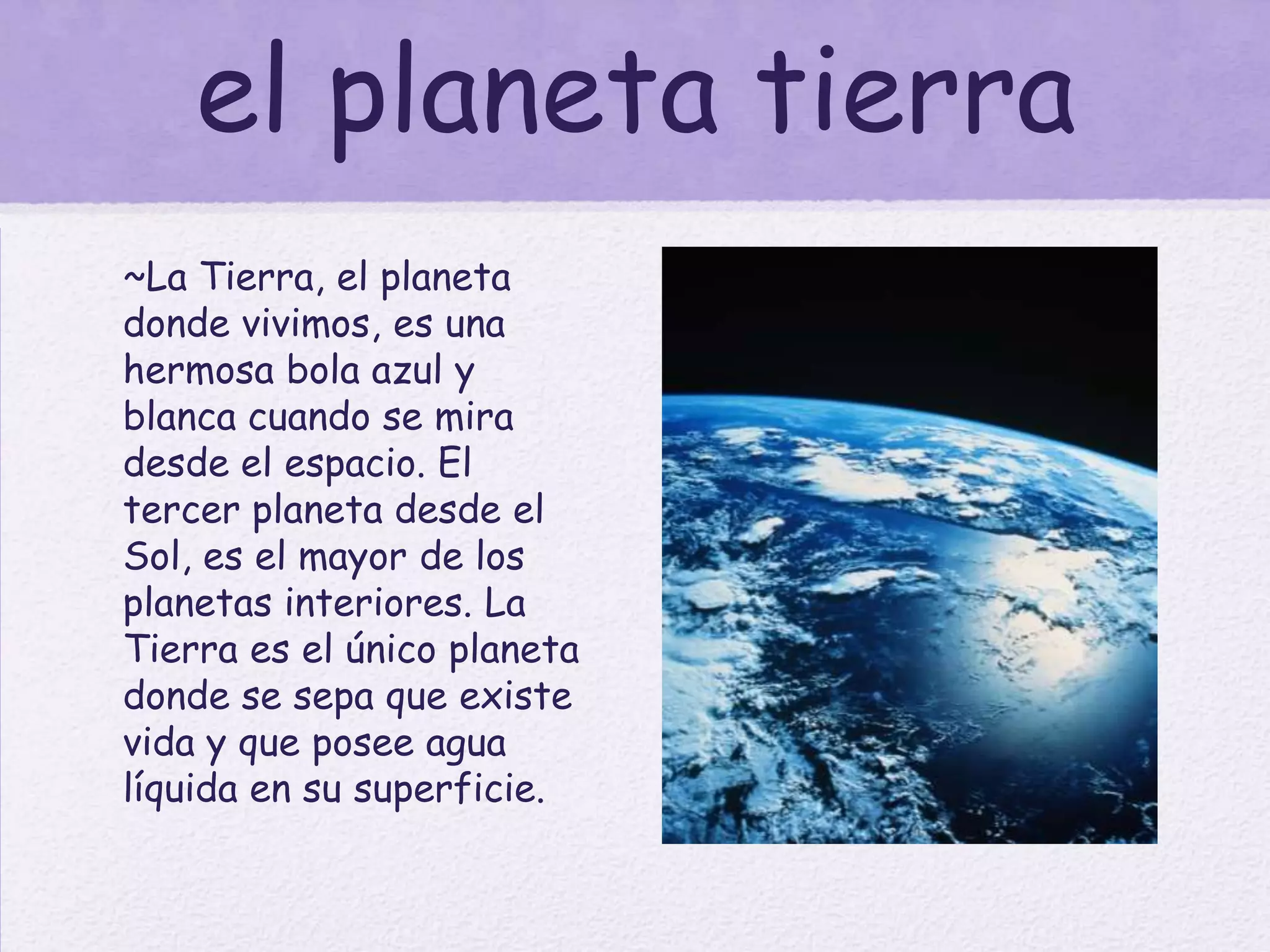 el planeta tierra
~La Tierra, el planeta
donde vivimos, es una
hermosa bola azul y
blanca cuando se mira
desde el espacio. El
tercer planeta desde el
Sol, es el mayor de los
planetas interiores. La
Tierra es el único planeta
donde se sepa que existe
vida y que posee agua
líquida en su superficie.
 
