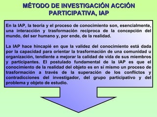 MÉTODO DE INVESTIGACIÓN ACCIÓN PARTICIPATIVA, IAP En la IAP, la teoría y el proceso de conocimiento son, esencialmente, una interacción y trasformación recíproca de la concepción del mundo, del ser humano y, por ende, de la realidad. La IAP hace hincapié en que la validez del conocimiento está dada por la capacidad para orientar la trasformación de una comunidad u organización, tendiente a mejorar la calidad de vida de sus miembros y participantes. El postulado fundamental de la IAP es que el conocimiento de la realidad del objeto es en sí mismo un proceso de trasformación a través de la superación de los conflictos y contradicciones del investigador, del grupo participativo y del problema y objeto de estudio. 