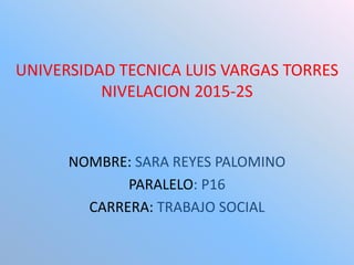 UNIVERSIDAD TECNICA LUIS VARGAS TORRES
NIVELACION 2015-2S
NOMBRE: SARA REYES PALOMINO
PARALELO: P16
CARRERA: TRABAJO SOCIAL
 