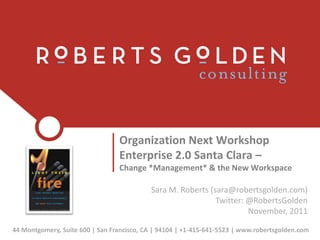 Organization Next Workshop
                                 Enterprise 2.0 Santa Clara –
                                 Change *Management* & the New Workspace

                                           Sara M. Roberts (sara@robertsgolden.com)
                                                             Twitter: @RobertsGolden
                                                                      November, 2011

44 Montgomery, Suite 600 | San Francisco, CA | 94104 | +1-415-641-5523 | www.robertsgolden.com
 