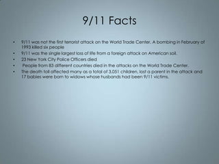 9/11 Facts
•
•
•
•
•

9/11 was not the first terrorist attack on the World Trade Center. A bombing in February of
1993 killed six people
9/11 was the single largest loss of life from a foreign attack on American soil.
23 New York City Police Officers died
People from 83 different countries died in the attacks on the World Trade Center.
The death toll affected many as a total of 3,051 children, lost a parent in the attack and
17 babies were born to widows whose husbands had been 9/11 victims.

 