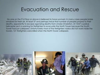 Evacuation and Rescue
No one on the 91st floor or above is believed to have survived. In many cases people broke
windows for fresh air. At least 37 and perhaps twice that number of people jumped to their
deaths, apparently to escape agonizing deaths from smoke inhalation. At 10:07 a police
helicopter sent a warning for firefighters to evacuate the North Tower because the South
Tower had just collapsed. Unfortunately most of the firefighters' radios did not work inside the
towers. 121 firefighters were killed when the North Tower collapsed.

 