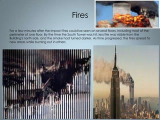 Fires
For a few minutes after the impact fires could be seen on several floors, including most of the
perimeter of one floor. By the time the South Tower was hit, less fire was visible from the
Building's north side, and the smoke had turned darker. As time progressed, the fires spread to
new areas while burning out in others.

 