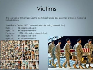 Victims
The September 11th attack was the most deadly single-day assault on civilians in the United
States in history.
World Trade Center: 2,823 presumed dead (including plane victims)
Flight 11:
92 people on board
Flight 175:
64 people on board
Pentagon:
125 (not including plane victims)
Flight 77:
64 people on board
Flight 93:
45 people on board

 