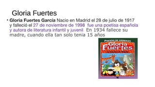 Gloria Fuertes
• Gloria Fuertes García Nacio en Madrid el 28 de julio de 1917
y falleció el 27 de noviembre de 1998 fue una poetisa española
y autora de literatura infantil y juvenil En 1934 fallece su
madre, cuando ella tan solo tenia 15 años
