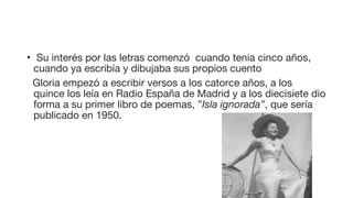 • Su interés por las letras comenzó cuando tenia cinco años,
cuando ya escribía y dibujaba sus propios cuento
Gloria empezó a escribir versos a los catorce años, a los
quince los leía en Radio España de Madrid y a los diecisiete dio
forma a su primer libro de poemas, ”Isla ignorada”, que sería
publicado en 1950.