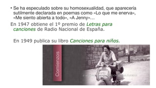 • Se ha especulado sobre su homosexualidad, que aparecería
sutilmente declarada en poemas como «Lo que me enerva»,
«Me siento abierta a todo», «A Jenny»…
En 1947 obtiene el 1º premio de Letras para
canciones de Radio Nacional de España.
En 1949 publica su libro Canciones para niños.