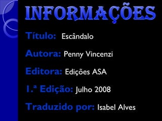 Título: Escândalo
Autora: Penny Vincenzi
Editora: Edições ASA
1.ª Edição: Julho 2008
Traduzido por: Isabel Alves

 