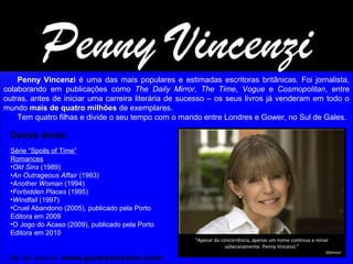 Penny Vincenzi

Penny Vincenzi é uma das mais populares e estimadas escritoras britânicas. Foi jornalista,
colaborando em publicações como The Daily Mirror, The Time, Vogue e Cosmopolitan, entre
outras, antes de iniciar uma carreira literária de sucesso – os seus livros já venderam em todo o
mundo mais de quatro milhões de exemplares.
Tem quatro filhas e divide o seu tempo com o marido entre Londres e Gower, no Sul de Gales.

Outras obras:
Série “Spoils of Time”
Romances
•Old Sins (1989)
•An Outrageous Affair (1993)
•Another Woman (1994)
•Forbidden Places (1995)
•Windfall (1997)
•Cruel Abandono (2005), publicado pela Porto
Editora em 2009
•O Jogo do Acaso (2009), publicado pela Porto
Editora em 2010
“Apesar da concorrência, apenas um nome continua a reinar
soberanamente: Penny Vincenzi.”

Site da autora: www.pennyvincenzi.com

Glamour

 
