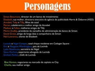 Personagens
Simon Beaumont, director de um banco de investimento
Elizabeth, sua mulher, directora executiva da agência de publicidade Harris & Osborne (H2O)
Annabel, Toby e Tilly, filhos do casal
Florian, cabeleireiro e melhor amigo de Annabel
Madison e Fallon, melhores amigas de Tilly
Martin Dudley, presidente do conselho de administração do banco de Simon
David Green, amigo de longa data e companheiro de Simon
Neil Lawrence, cliente de Elizabeth
Lucinda e Nigel Cowper, casal chique residente em Cadogan Square
Eric e Margaret Worthington, pais de Lucinda
Lydia Newhouse, secretária de Nigel
Steve Durham, experiente advogado de Lucinda
Graham Parker, chefe de Lucinda
Blue Horton, negociante no mercado de capitais na City
Charlie, seu melhor amigo

 