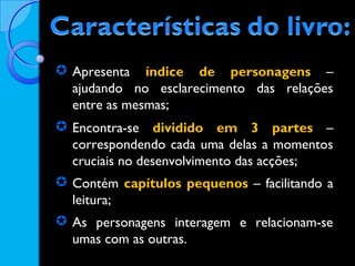  Apresenta índice de personagens –
ajudando no esclarecimento das relações
entre as mesmas;
 Encontra-se dividido em 3 partes –
correspondendo cada uma delas a momentos
cruciais no desenvolvimento das acções;
 Contém capítulos pequenos – facilitando a
leitura;
 As personagens interagem e relacionam-se
umas com as outras.

 