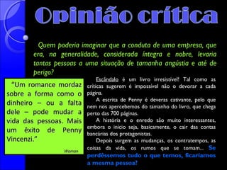 Quem poderia imaginar que a conduta de uma empresa, que
era, na generalidade, considerada íntegra e nobre, levaria
tantas pessoas a uma situação de tamanha angústia e até de
perigo?
“Um romance mordaz
sobre a forma como o
dinheiro – ou a falta
dele – pode mudar a
vida das pessoas. Mais
um êxito de Penny
Vincenzi.”
Woman

Escândalo é um livro irresistível! Tal como as
críticas sugerem é impossível não o devorar a cada
página.
A escrita de Penny é deveras cativante, pelo que
nem nos apercebemos do tamanho do livro, que chega
perto das 700 páginas.
A história e o enredo são muito interessantes,
embora o início seja, basicamente, o cair das contas
bancárias dos protagonistas.
Depois surgem as mudanças, os contratempos, as
coisas da vida, os rumos que se tomam... Se

perdêssemos tudo o que temos, ficaríamos
a mesma pessoa?

 