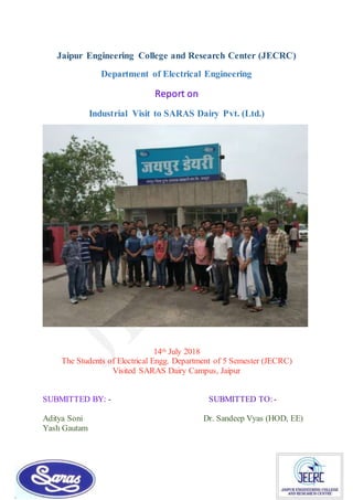 Jaipur Engineering College and Research Center (JECRC)
Department of Electrical Engineering
Report on
Industrial Visit to SARAS Dairy Pvt. (Ltd.)
14th July 2018
The Students of Electrical Engg. Department of 5 Semester (JECRC)
Visited SARAS Dairy Campus, Jaipur
SUBMITTED BY: - SUBMITTED TO:-
Aditya Soni Dr. Sandeep Vyas (HOD, EE)
Yash Gautam
 