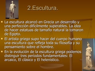 2.Escultura. La escultura alcanzó en Grecia un desarrollo y una perfección difícilmente superables. La idea de hacer estatuas de tamaño natural la tomaron de Egipto. El artista griego supo hacer del cuerpo humano una escultura que refleja toda su filosofía y su pensamiento sobre el hombre. En la evolución de la escultura griega podemos distinguir tres períodos fundamentales: El arcaico, El clásico y El helenístico. 