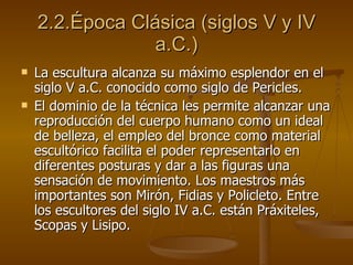 2.2.Época Clásica (siglos V y IV a.C.) La escultura alcanza su máximo esplendor en el siglo V a.C. conocido como siglo de Pericles. El dominio de la técnica les permite alcanzar una reproducción del cuerpo humano como un ideal de belleza, el empleo del bronce como material escultórico facilita el poder representarlo en diferentes posturas y dar a las figuras una sensación de movimiento. Los maestros más importantes son Mirón, Fidias y Policleto. Entre los escultores del siglo IV a.C. están Práxiteles, Scopas y Lisipo. 