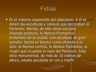 Fidias Es el máximo exponente del clasicismo. A él se deben las esculturas y relieves que decoraban el Partenón. Atenas, de esta diosa esculpió diversas estatuas, la Atenea Promachos, protectora de la ciudad, una escultura de gran tamaño, hecha en bronce como ofrenda a la dios; la Atenea Lemnia, la Atenea Parthenos, la virgen que ocupaba la naos del Partenón. Esta obra monumental, de más de 10 metros de altura, estaba esculpida en oro y marfil. 