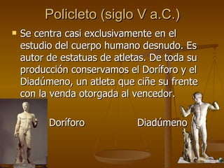 Policleto (siglo V a.C.) Se centra casi exclusivamente en el estudio del cuerpo humano desnudo. Es autor de estatuas de atletas. De toda su producción conservamos el Doríforo y el Diadúmeno, un atleta que ciñe su frente con la venda otorgada al vencedor. Doríforo  Diadúmeno 