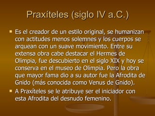 Praxíteles (siglo IV a.C.) Es el creador de un estilo original, se humanizan con actitudes menos solemnes y los cuerpos se arquean con un suave movimiento. Entre su extensa obra cabe destacar el Hermes de Olimpia, fue descubierto en el siglo XIX y hoy se conserva en el museo de Olimpia. Pero la obra que mayor fama dio a su autor fue la Afrodita de Gnido (más conocida como Venus de Gnido). A Praxíteles se le atribuye ser el iniciador con esta Afrodita del desnudo femenino. 