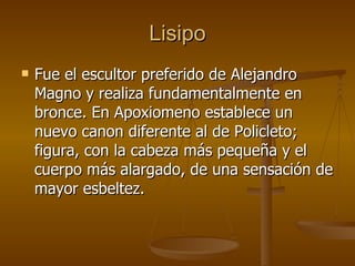 Lisipo Fue el escultor preferido de Alejandro Magno y realiza fundamentalmente en bronce. En Apoxiomeno establece un nuevo canon diferente al de Policleto; figura, con la cabeza más pequeña y el cuerpo más alargado, de una sensación de mayor esbeltez. 