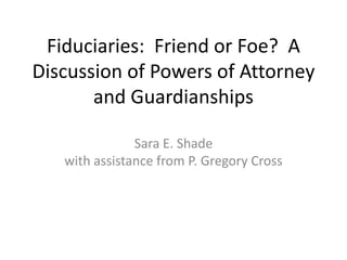 Fiduciaries: Friend or Foe? A
Discussion of Powers of Attorney
and Guardianships
Sara E. Shade
with assistance from P. Gregory Cross
 